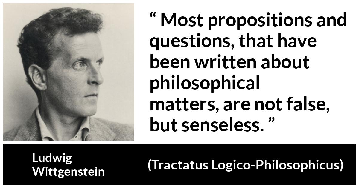 Ludwig Wittgenstein about philosophy (“Tractatus Logico-Philosophicus”, 1921) Ludwig Wittgenstein about philosophy (“Tractatus Logico-Philosophicus”, 1921) - Most propositions and questions, that have been written about philosophical matters, are not false, but senseless.