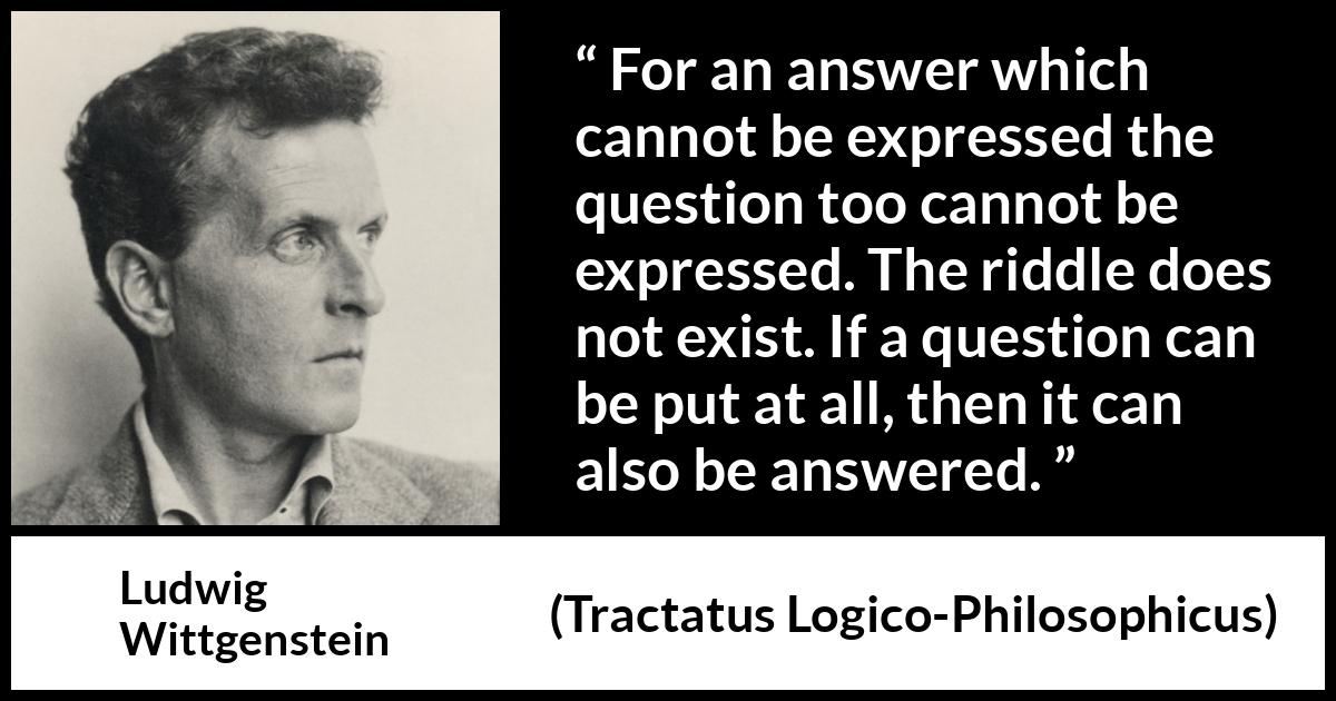 Ludwig Wittgenstein quote about question from Tractatus Logico-Philosophicus - For an answer which cannot be expressed the question too cannot be expressed. The riddle does not exist. If a question can be put at all, then it can also be answered.