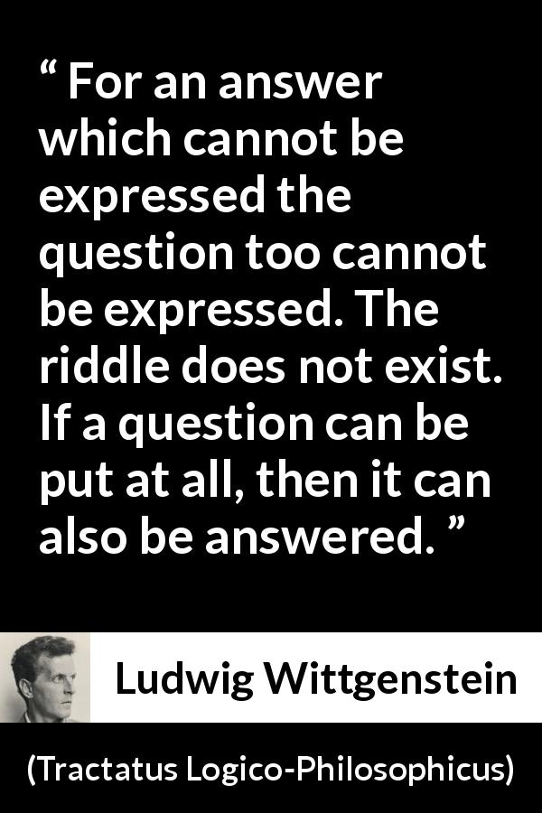 Ludwig Wittgenstein quote about question from Tractatus Logico-Philosophicus - For an answer which cannot be expressed the question too cannot be expressed. The riddle does not exist. If a question can be put at all, then it can also be answered.