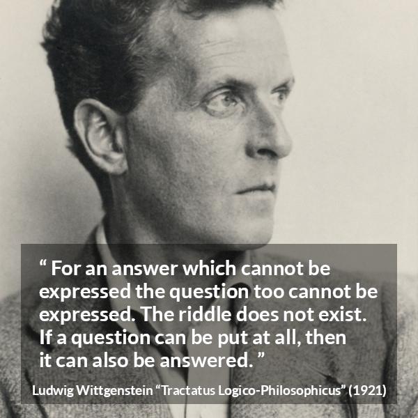 Ludwig Wittgenstein quote about question from Tractatus Logico-Philosophicus - For an answer which cannot be expressed the question too cannot be expressed. The riddle does not exist. If a question can be put at all, then it can also be answered.