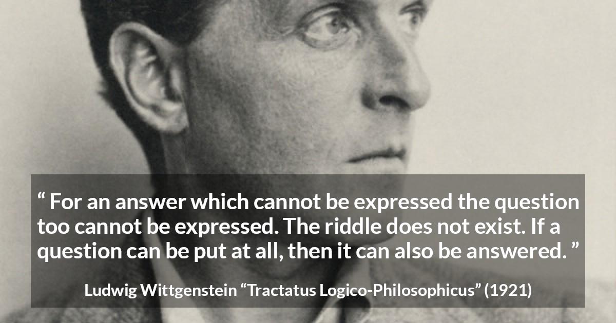 Ludwig Wittgenstein quote about question from Tractatus Logico-Philosophicus - For an answer which cannot be expressed the question too cannot be expressed. The riddle does not exist. If a question can be put at all, then it can also be answered.