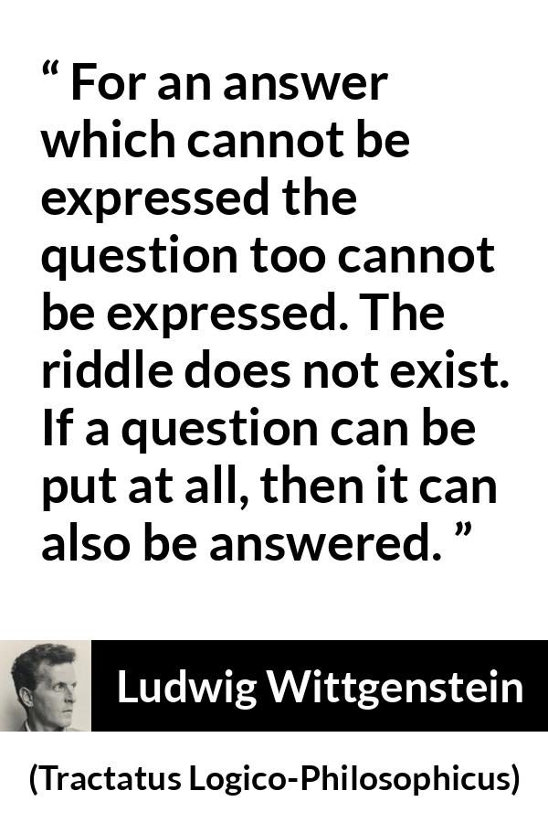 Ludwig Wittgenstein quote about question from Tractatus Logico-Philosophicus - For an answer which cannot be expressed the question too cannot be expressed. The riddle does not exist. If a question can be put at all, then it can also be answered.