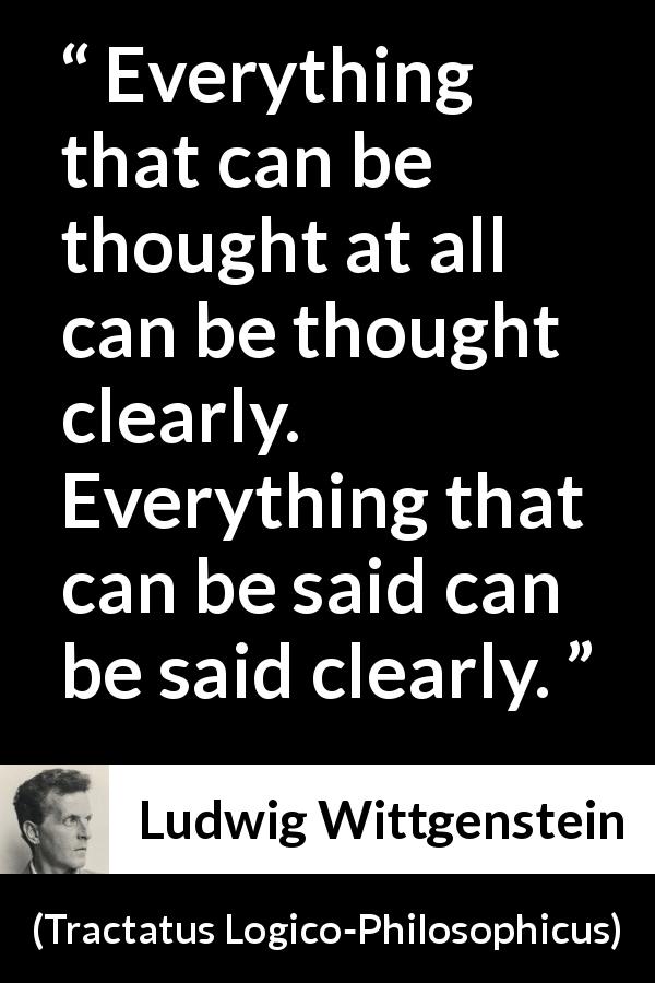 Ludwig Wittgenstein quote about speech from Tractatus Logico-Philosophicus - Everything that can be thought at all can be thought clearly. Everything that can be said can be said clearly.