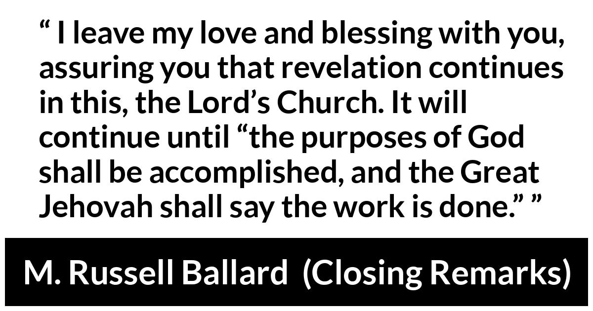 M. Russell Ballard about God (“Closing Remarks”, April 2019) M. Russell Ballard about God (“Closing Remarks”, April 2019) - I leave my love and blessing with you, assuring you that revelation continues in this, the Lord’s Church. It will continue until “the purposes of God shall be accomplished, and the Great Jehovah shall say the work is done.”