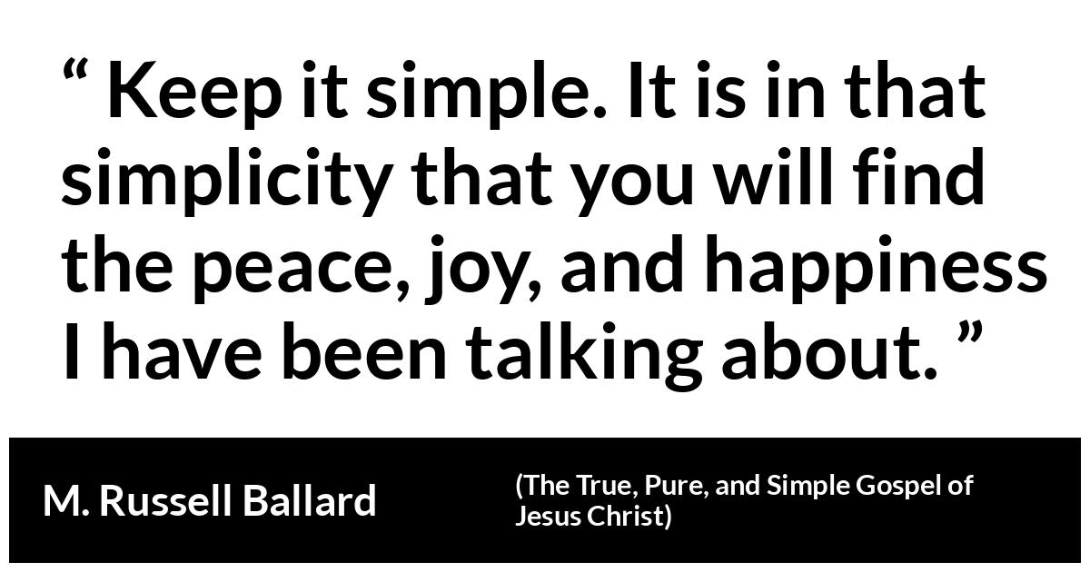 M. Russell Ballard about happiness (“The True, Pure, and Simple Gospel of Jesus Christ”, April 2019) M. Russell Ballard about happiness (“The True, Pure, and Simple Gospel of Jesus Christ”, April 2019) - Keep it simple. It is in that simplicity that you will find the peace, joy, and happiness I have been talking about.