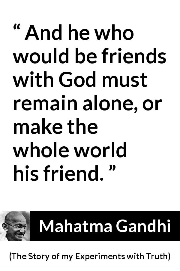 Mahatma Gandhi quote about God from The Story of my Experiments with Truth - And he who would be friends with God must remain alone, or make the whole world his friend.