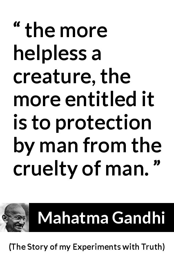 Mahatma Gandhi quote about cruelty from The Story of my Experiments with Truth - the more helpless a creature, the more entitled it is to protection by man from the cruelty of man.