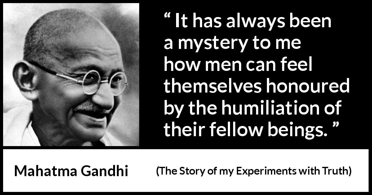 Mahatma Gandhi quote about evil from The Story of my Experiments with Truth - It has always been a mystery to me how men can feel themselves honoured by the humiliation of their fellow beings.