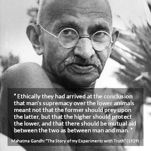 Mahatma Gandhi quote about protection from The Story of my Experiments with Truth - Ethically they had arrived at the conclusion that man's supremacy over the lower animals meant not that the former should prey upon the latter, but that the higher should protect the lower, and that there should be mutual aid between the two as between man and man.