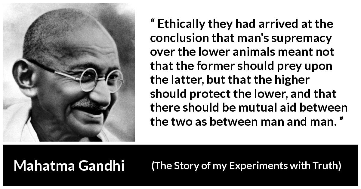 Mahatma Gandhi quote about protection from The Story of my Experiments with Truth - Ethically they had arrived at the conclusion that man's supremacy over the lower animals meant not that the former should prey upon the latter, but that the higher should protect the lower, and that there should be mutual aid between the two as between man and man.