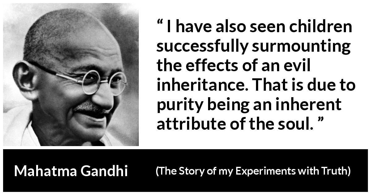 Mahatma Gandhi quote about purity from The Story of my Experiments with Truth - I have also seen children successfully surmounting the effects of an evil inheritance. That is due to purity being an inherent attribute of the soul.