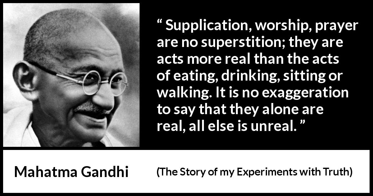Mahatma Gandhi quote about reality from The Story of my Experiments with Truth - Supplication, worship, prayer are no superstition; they are acts more real than the acts of eating, drinking, sitting or walking. It is no exaggeration to say that they alone are real, all else is unreal.