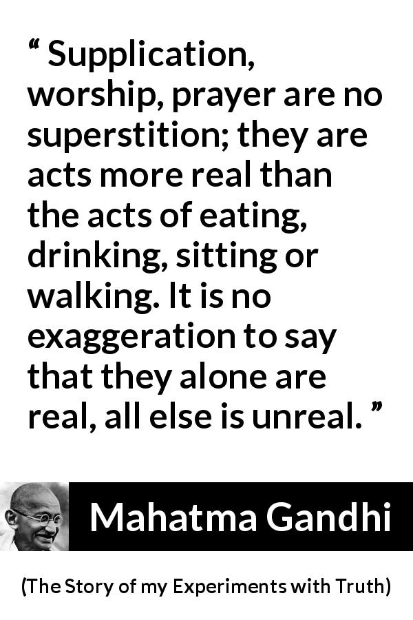Mahatma Gandhi quote about reality from The Story of my Experiments with Truth - Supplication, worship, prayer are no superstition; they are acts more real than the acts of eating, drinking, sitting or walking. It is no exaggeration to say that they alone are real, all else is unreal.