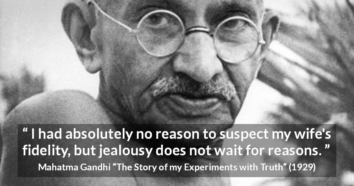Mahatma Gandhi quote about reason from The Story of my Experiments with Truth - I had absolutely no reason to suspect my wife's fidelity, but jealousy does not wait for reasons.