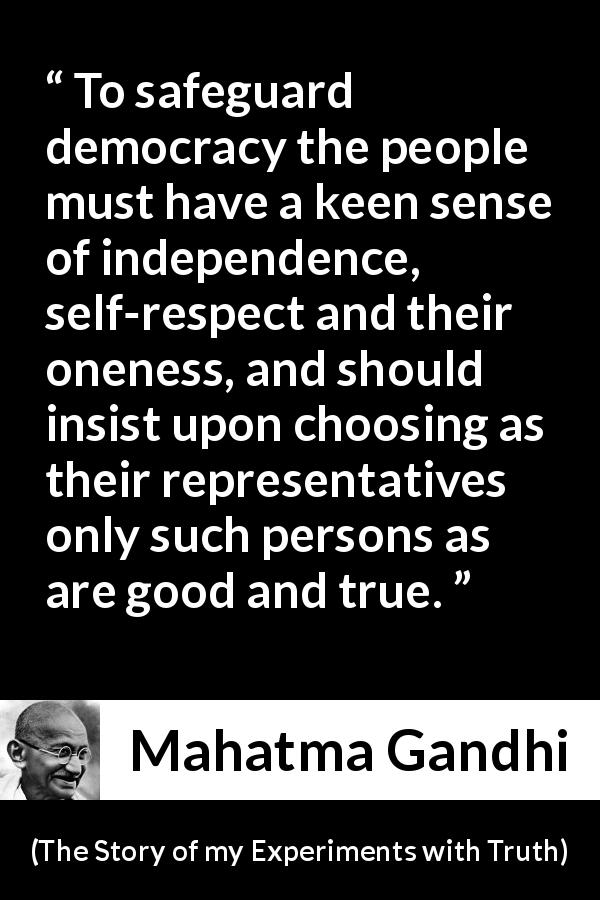 Mahatma Gandhi quote about respect from The Story of my Experiments with Truth - To safeguard democracy the people must have a keen sense of independence, self-respect and their oneness, and should insist upon choosing as their representatives only such persons as are good and true.