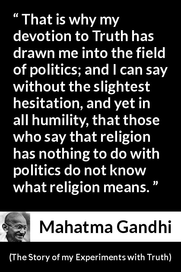 Mahatma Gandhi quote about truth from The Story of my Experiments with Truth - That is why my devotion to Truth has drawn me into the field of politics; and I can say without the slightest hesitation, and yet in all humility, that those who say that religion has nothing to do with politics do not know what religion means.