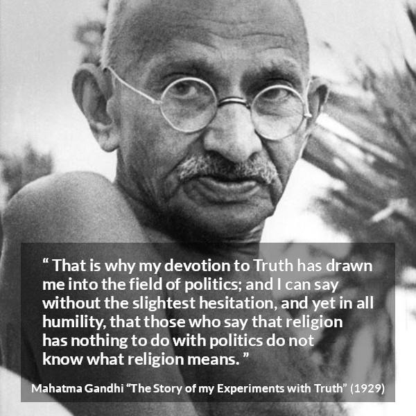 Mahatma Gandhi quote about truth from The Story of my Experiments with Truth - That is why my devotion to Truth has drawn me into the field of politics; and I can say without the slightest hesitation, and yet in all humility, that those who say that religion has nothing to do with politics do not know what religion means.