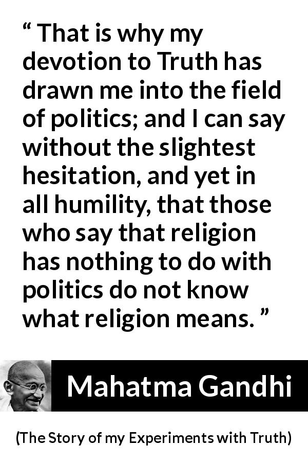 Mahatma Gandhi quote about truth from The Story of my Experiments with Truth - That is why my devotion to Truth has drawn me into the field of politics; and I can say without the slightest hesitation, and yet in all humility, that those who say that religion has nothing to do with politics do not know what religion means.