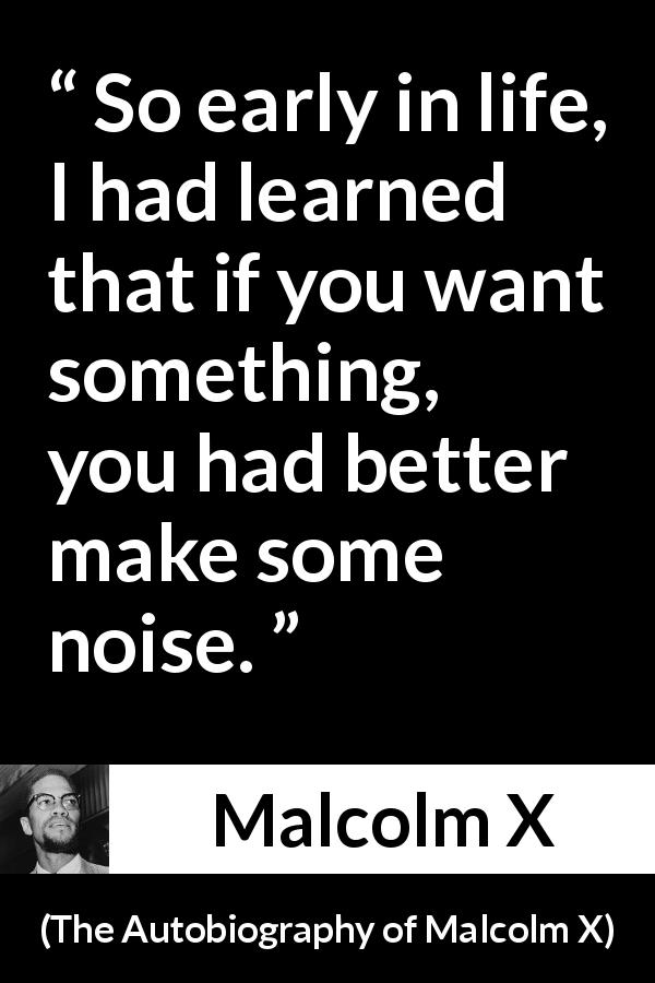 Malcolm X quote about action from The Autobiography of Malcolm X - So early in life, I had learned that if you want something, you had better make some noise.
