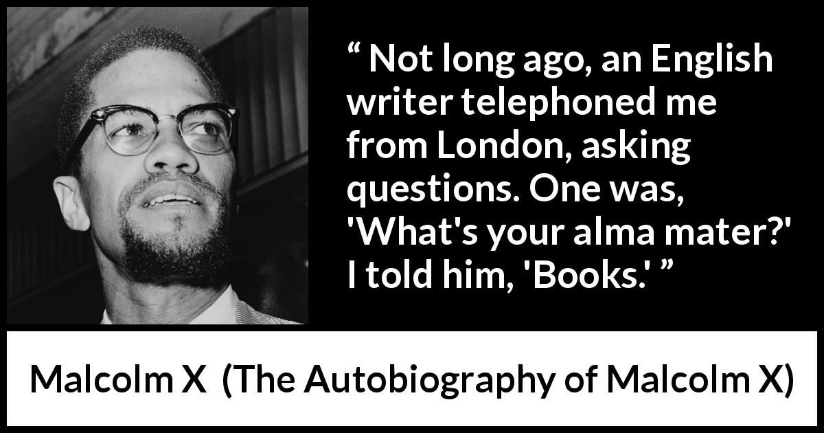 Malcolm X quote about books from The Autobiography of Malcolm X - Not long ago, an English writer telephoned me from London, asking questions. One was, 'What's your alma mater?' I told him, 'Books.'