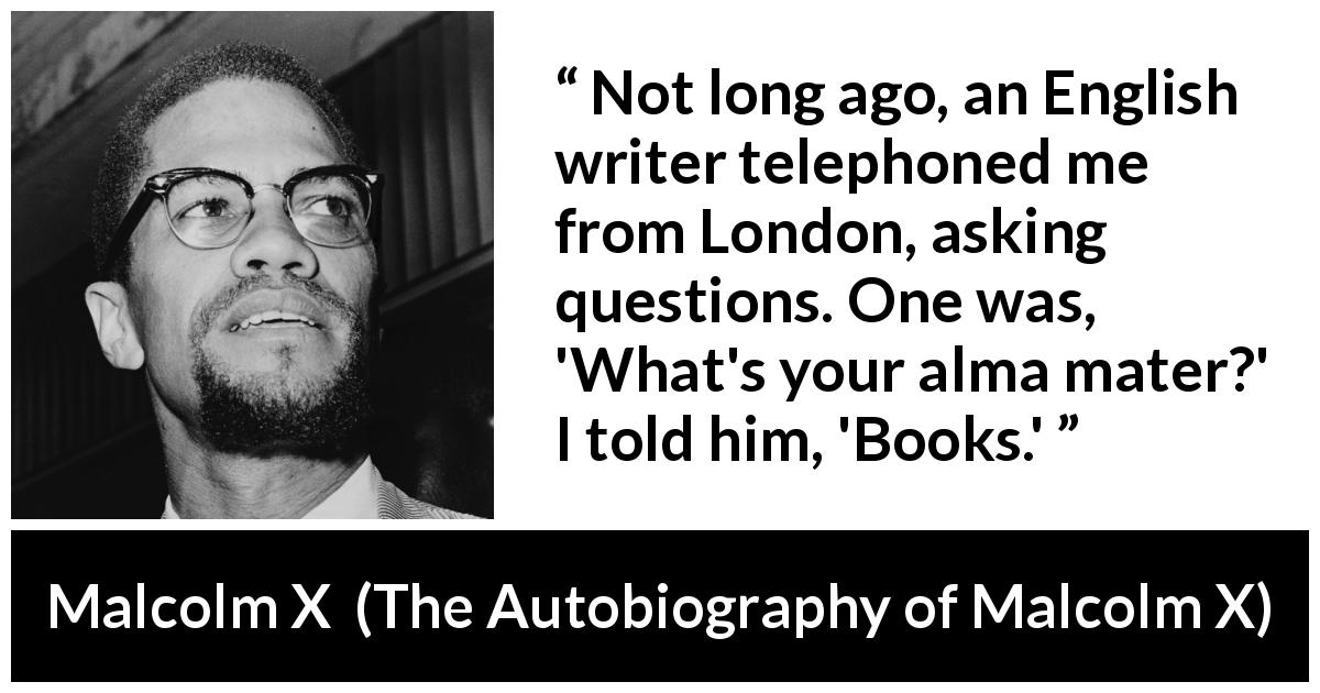 Malcolm X quote about books from The Autobiography of Malcolm X - Not long ago, an English writer telephoned me from London, asking questions. One was, 'What's your alma mater?' I told him, 'Books.'