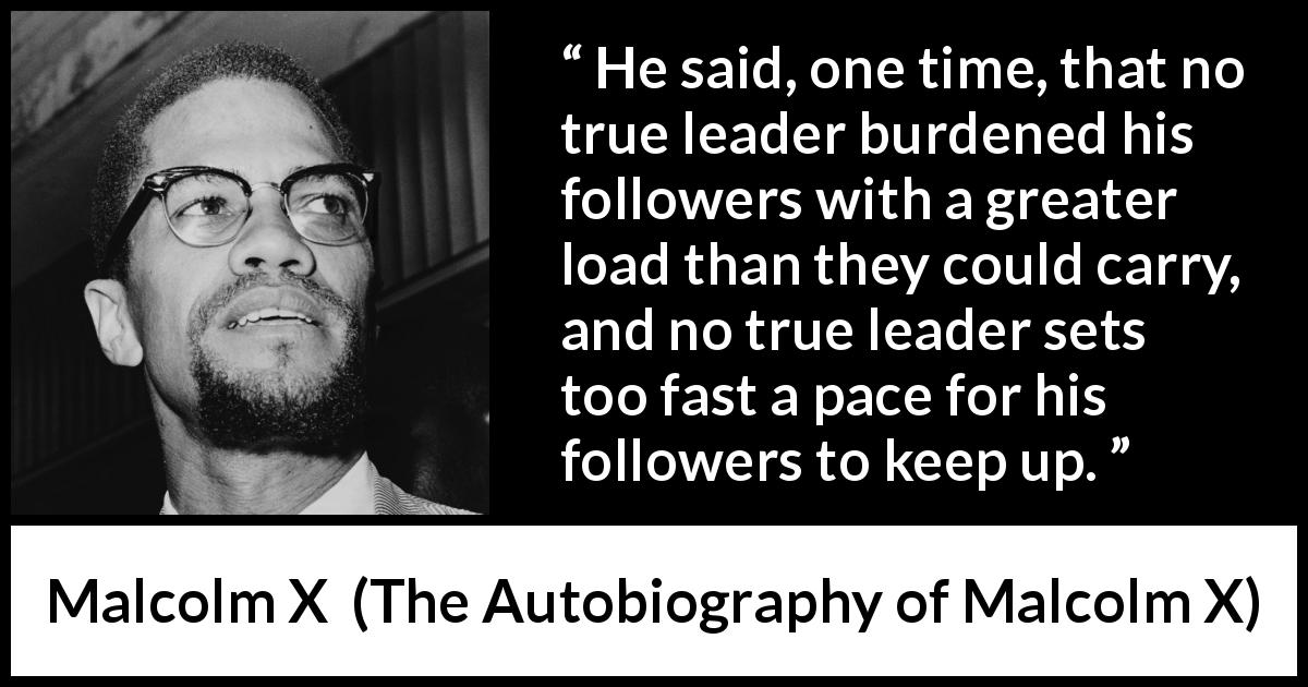 Malcolm X quote about burden from The Autobiography of Malcolm X - He said, one time, that no true leader burdened his followers with a greater load than they could carry, and no true leader sets too fast a pace for his followers to keep up.