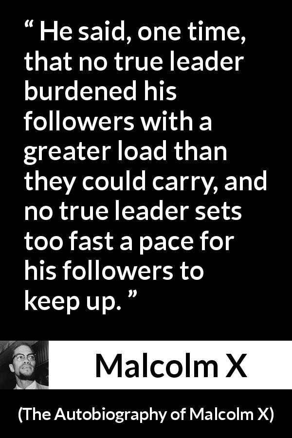 Malcolm X quote about burden from The Autobiography of Malcolm X - He said, one time, that no true leader burdened his followers with a greater load than they could carry, and no true leader sets too fast a pace for his followers to keep up.