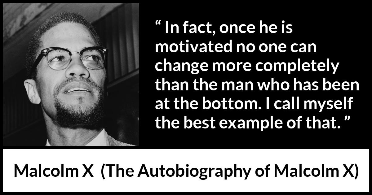 Malcolm X quote about change from The Autobiography of Malcolm X - In fact, once he is motivated no one can change more completely than the man who has been at the bottom. I call myself the best example of that.