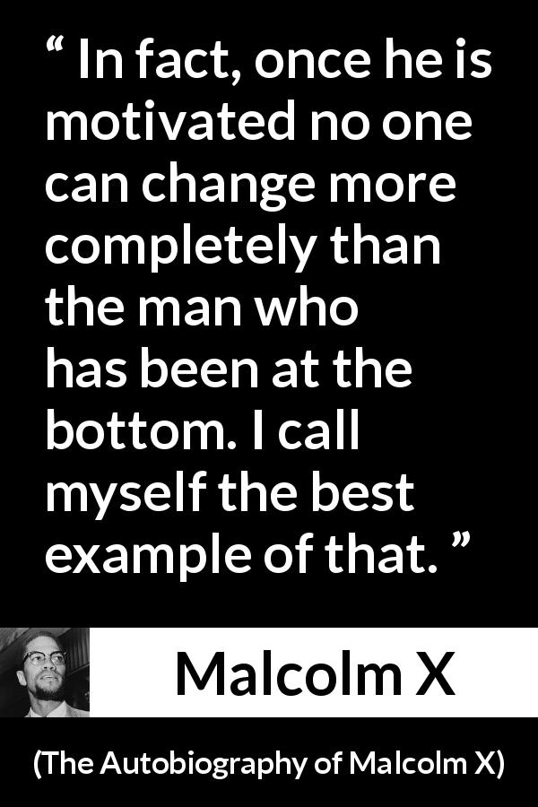 Malcolm X quote about change from The Autobiography of Malcolm X - In fact, once he is motivated no one can change more completely than the man who has been at the bottom. I call myself the best example of that.