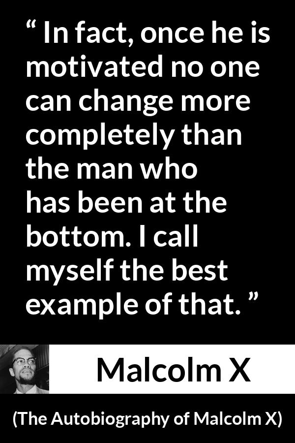 Malcolm X quote about change from The Autobiography of Malcolm X - In fact, once he is motivated no one can change more completely than the man who has been at the bottom. I call myself the best example of that.