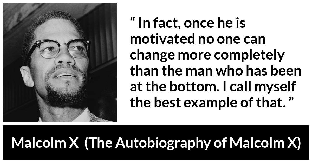 Malcolm X quote about change from The Autobiography of Malcolm X - In fact, once he is motivated no one can change more completely than the man who has been at the bottom. I call myself the best example of that.