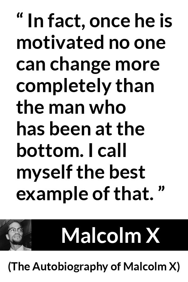 Malcolm X quote about change from The Autobiography of Malcolm X - In fact, once he is motivated no one can change more completely than the man who has been at the bottom. I call myself the best example of that.