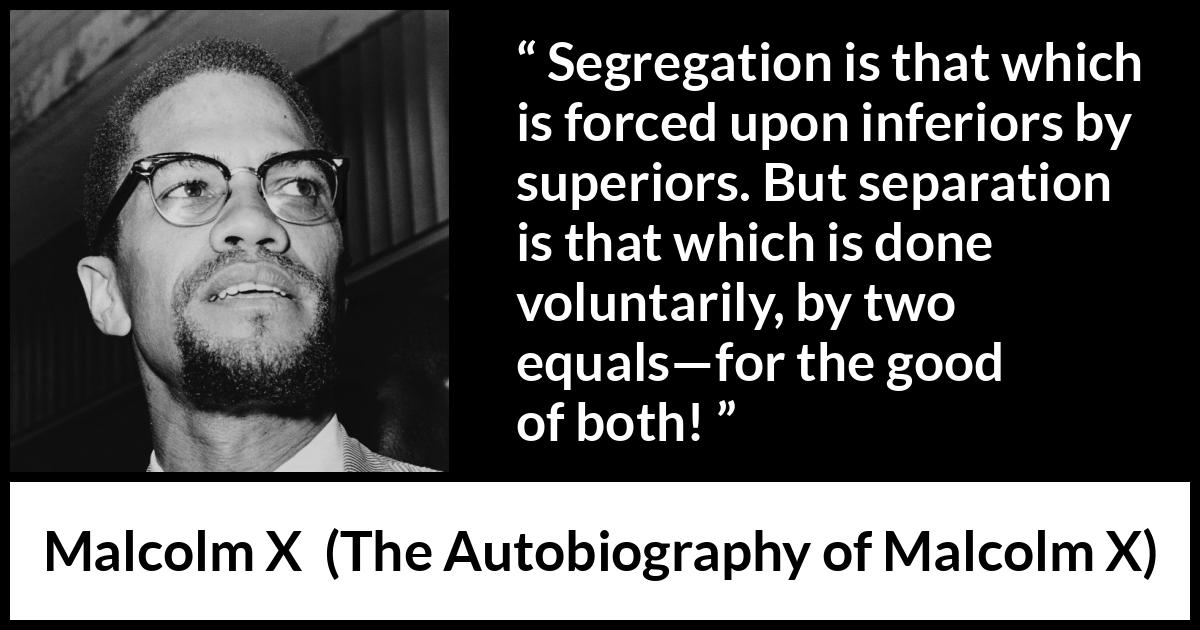 Malcolm X quote about equality from The Autobiography of Malcolm X - Segregation is that which is forced upon inferiors by superiors. But separation is that which is done voluntarily, by two equals—for the good of both!