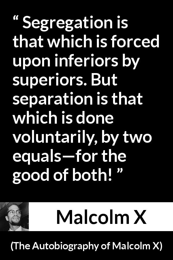 Malcolm X quote about equality from The Autobiography of Malcolm X - Segregation is that which is forced upon inferiors by superiors. But separation is that which is done voluntarily, by two equals—for the good of both!