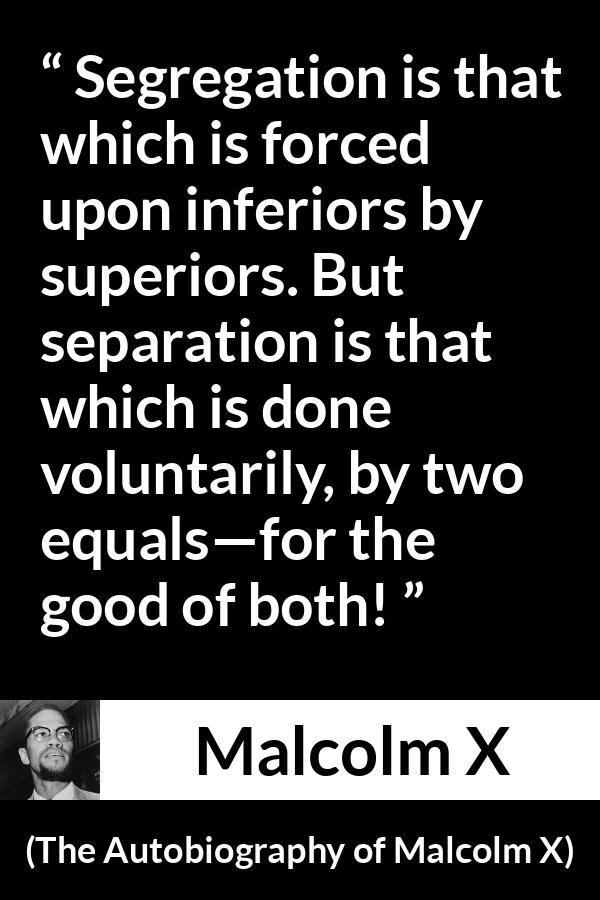 Malcolm X quote about equality from The Autobiography of Malcolm X - Segregation is that which is forced upon inferiors by superiors. But separation is that which is done voluntarily, by two equals—for the good of both!