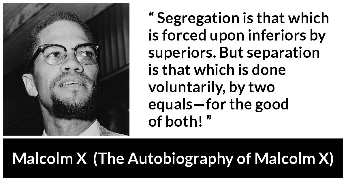 Malcolm X quote about equality from The Autobiography of Malcolm X - Segregation is that which is forced upon inferiors by superiors. But separation is that which is done voluntarily, by two equals—for the good of both!