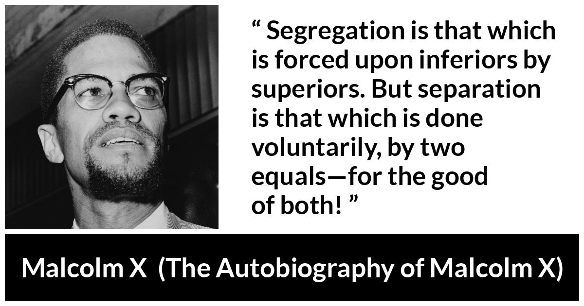 Malcolm X quote about equality from The Autobiography of Malcolm X - Segregation is that which is forced upon inferiors by superiors. But separation is that which is done voluntarily, by two equals—for the good of both!