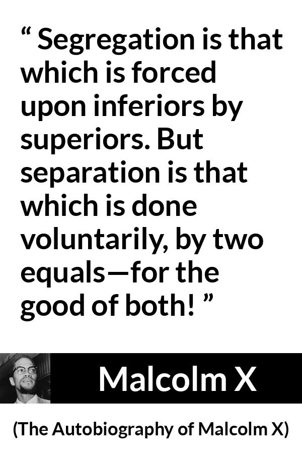 Malcolm X quote about equality from The Autobiography of Malcolm X - Segregation is that which is forced upon inferiors by superiors. But separation is that which is done voluntarily, by two equals—for the good of both!