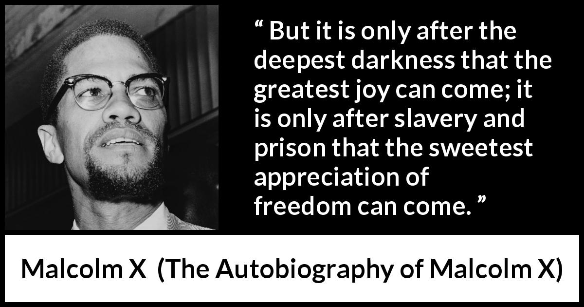 Malcolm X quote about freedom from The Autobiography of Malcolm X - But it is only after the deepest darkness that the greatest joy can come; it is only after slavery and prison that the sweetest appreciation of freedom can come.