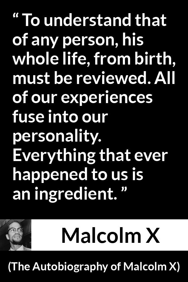 Malcolm X quote about life from The Autobiography of Malcolm X - To understand that of any person, his whole life, from birth, must be reviewed. All of our experiences fuse into our personality. Everything that ever happened to us is an ingredient.