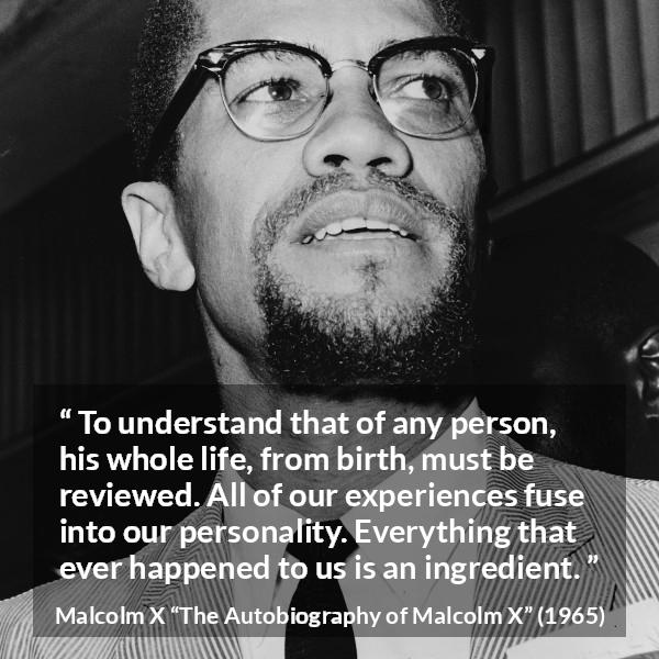 Malcolm X quote about life from The Autobiography of Malcolm X - To understand that of any person, his whole life, from birth, must be reviewed. All of our experiences fuse into our personality. Everything that ever happened to us is an ingredient.