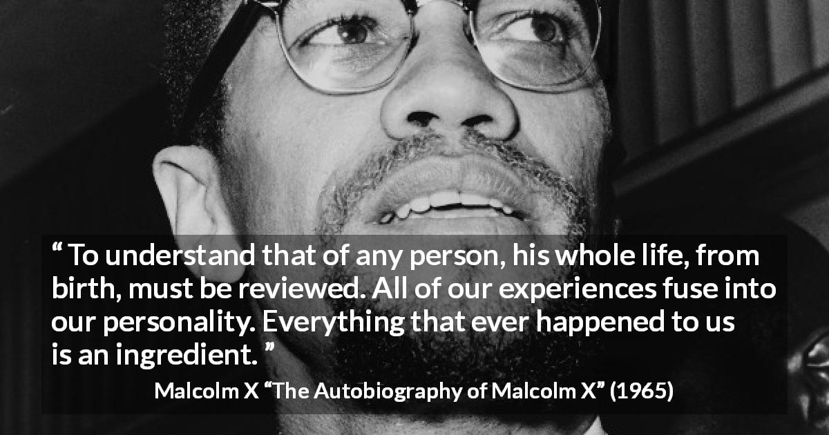 Malcolm X quote about life from The Autobiography of Malcolm X - To understand that of any person, his whole life, from birth, must be reviewed. All of our experiences fuse into our personality. Everything that ever happened to us is an ingredient.