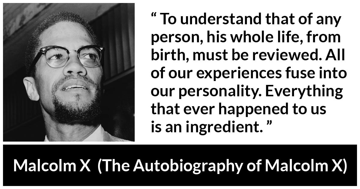 Malcolm X quote about life from The Autobiography of Malcolm X - To understand that of any person, his whole life, from birth, must be reviewed. All of our experiences fuse into our personality. Everything that ever happened to us is an ingredient.