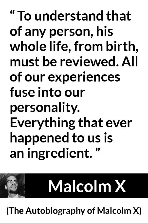 Malcolm X quote about life from The Autobiography of Malcolm X - To understand that of any person, his whole life, from birth, must be reviewed. All of our experiences fuse into our personality. Everything that ever happened to us is an ingredient.