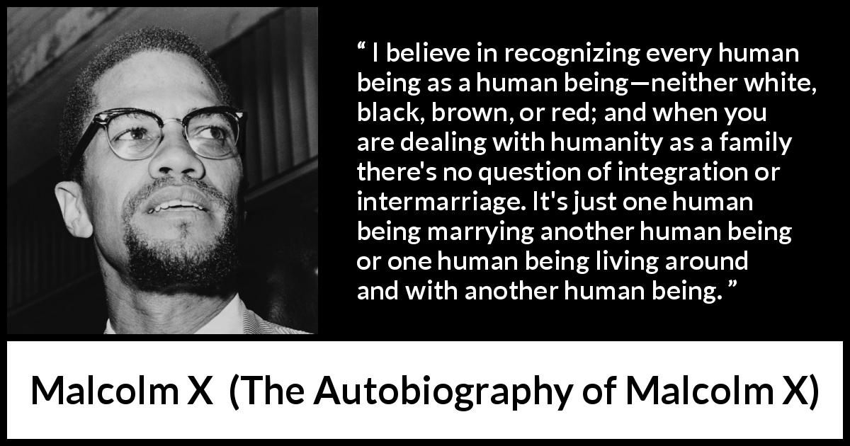 Malcolm X quote about marriage from The Autobiography of Malcolm X - I believe in recognizing every human being as a human being—neither white, black, brown, or red; and when you are dealing with humanity as a family there's no question of integration or intermarriage. It's just one human being marrying another human being or one human being living around and with another human being.