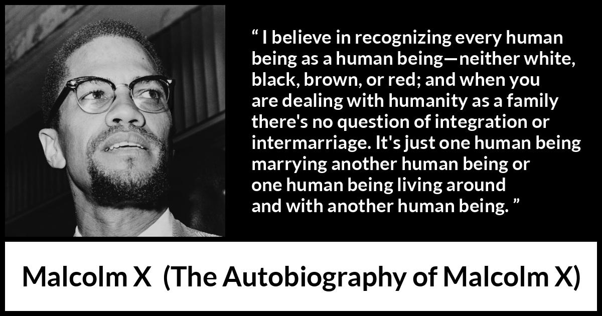 Malcolm X quote about marriage from The Autobiography of Malcolm X - I believe in recognizing every human being as a human being—neither white, black, brown, or red; and when you are dealing with humanity as a family there's no question of integration or intermarriage. It's just one human being marrying another human being or one human being living around and with another human being.