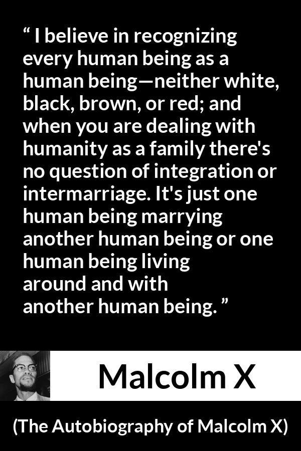 Malcolm X quote about marriage from The Autobiography of Malcolm X - I believe in recognizing every human being as a human being—neither white, black, brown, or red; and when you are dealing with humanity as a family there's no question of integration or intermarriage. It's just one human being marrying another human being or one human being living around and with another human being.