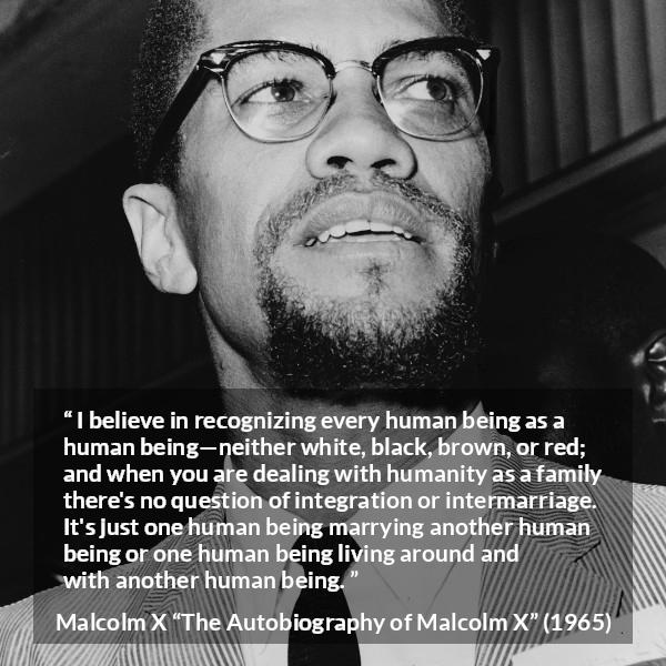 Malcolm X quote about marriage from The Autobiography of Malcolm X - I believe in recognizing every human being as a human being—neither white, black, brown, or red; and when you are dealing with humanity as a family there's no question of integration or intermarriage. It's just one human being marrying another human being or one human being living around and with another human being.