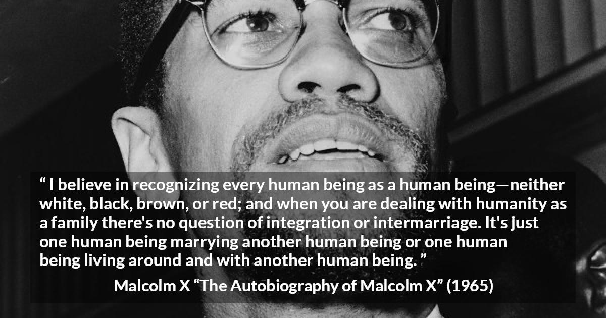 Malcolm X quote about marriage from The Autobiography of Malcolm X - I believe in recognizing every human being as a human being—neither white, black, brown, or red; and when you are dealing with humanity as a family there's no question of integration or intermarriage. It's just one human being marrying another human being or one human being living around and with another human being.