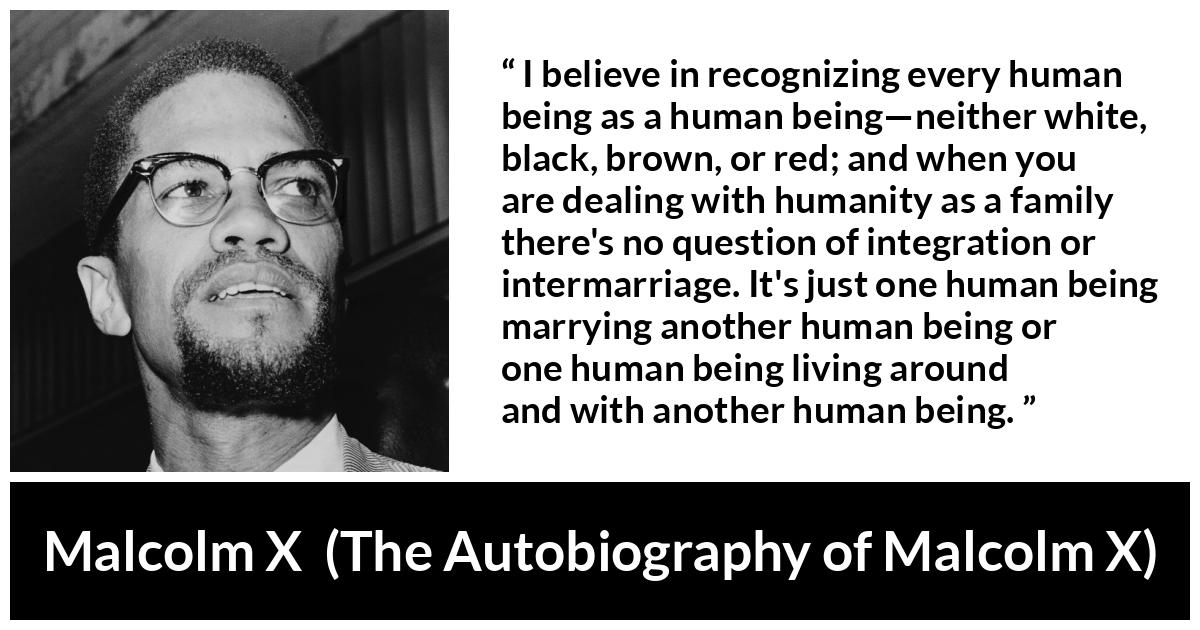 Malcolm X quote about marriage from The Autobiography of Malcolm X - I believe in recognizing every human being as a human being—neither white, black, brown, or red; and when you are dealing with humanity as a family there's no question of integration or intermarriage. It's just one human being marrying another human being or one human being living around and with another human being.